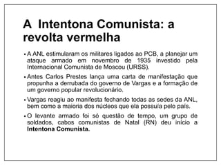 A Intentona Comunista: a
revolta vermelha
• A ANL estimularam os militares ligados ao PCB, a planejar um
ataque armado em novembro de 1935 investido pela
Internacional Comunista de Moscou (URSS).
• Antes Carlos Prestes lança uma carta de manifestação que
propunha a derrubada do governo de Vargas e a formação de
um governo popular revolucionário.
• Vargas reagiu ao manifesta fechando todas as sedes da ANL,
bem como a maioria dos núcleos que ela possuía pelo país.
• O levante armado foi só questão de tempo, um grupo de
soldados, cabos comunistas de Natal (RN) deu início a
Intentona Comunista.
 