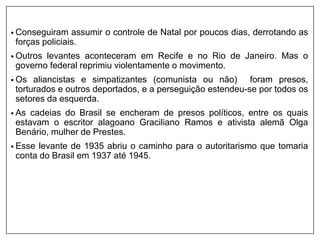 • Conseguiram assumir o controle de Natal por poucos dias, derrotando as
forças policiais.
• Outros levantes aconteceram em Recife e no Rio de Janeiro. Mas o
governo federal reprimiu violentamente o movimento.
• Os aliancistas e simpatizantes (comunista ou não) foram presos,
torturados e outros deportados, e a perseguição estendeu-se por todos os
setores da esquerda.
• As cadeias do Brasil se encheram de presos políticos, entre os quais
estavam o escritor alagoano Graciliano Ramos e ativista alemã Olga
Benário, mulher de Prestes.
• Esse levante de 1935 abriu o caminho para o autoritarismo que tomaria
conta do Brasil em 1937 até 1945.
 