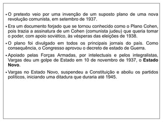 • O pretexto veio por uma invenção de um suposto plano de uma nova
revolução comunista, em setembro de 1937.
• Era um documento forjado que se tornou conhecido como o Plano Cohen,
pois trazia a assinatura de um Cohen (comunista judeu) que queria tomar
o poder, com apoio soviético, às vésperas das eleições de 1938.
• O plano foi divulgado em todos os principais jornais do país. Como
consequência, o Congresso aprovou o decreto de estado de Guerra.
• Apoiado pelas Forças Armadas, por intelectuais e pelos integralistas,
Vargas deu um golpe de Estado em 10 de novembro de 1937, o Estado
Novo.
• Vargas no Estado Novo, suspendeu a Constituição e aboliu os partidos
políticos, iniciando uma ditadura que duraria até 1945.
 