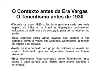 O Contexto antes da Era Vargas
O Tenentismo antes de 1930
• Durante os anos 1920 o fascismo ganhava cada vez mais
espaço na Itália, e no Brasil as oligarquias continuavam
utilizando da violência e da corrupção para permanecerem no
poder.
• Essa situação gerou várias revoltas nos campos e nas
cidades, como já vimos em Canudos, Contestado, a revolta
da vacina e da chibata.
• Neste mesmo contexto, um grupo de militares se revoltaram
com o tratamento que as oligarquias davam as Forças
Armadas.
• Esse movimento ficou conhecido como Tenentismo (esse
nome é dado porque seus lideres eram jovens capitães e
tenentes).
 