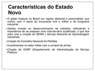 Características do Estado
Novo
• O golpe instaura no Brasil um regime ditatorial e personalista, que
contou com o apoio da burocracia civil e militar e da burguesia
industrial;
• Getúlio investe no desenvolvimento da indústria, reforçando a
importância de se preparar uma mão-de-obra qualificada, o que fica
claro com a criação do SENAI ( Serviço Nacional de Aprendizagem
Industrial);
• Criação do Conselho Nacional do Petróleo
• Investimentos no setor militar com a compra de armas.
• Criação do DASP (Departamento de Administração do Serviço
Público)
 