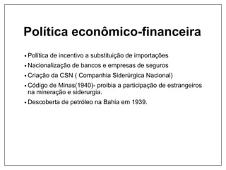Política econômico-financeira
• Política de incentivo a substituição de importações
• Nacionalização de bancos e empresas de seguros
• Criação da CSN ( Companhia Siderúrgica Nacional)
• Código de Minas(1940)- proibia a participação de estrangeiros
na mineração e siderurgia.
• Descoberta de petróleo na Bahia em 1939.
 