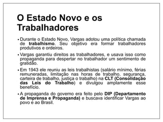 O Estado Novo e os
Trabalhadores
• Durante o Estado Novo, Vargas adotou uma política chamada
de trabalhismo. Seu objetivo era formar trabalhadores
produtivos e ordeiros.
• Vargas garantiu direitos as trabalhadores, e usava isso como
propaganda para despertar no trabalhador um sentimento de
gratidão.
• Em 1943 ele reuniu as leis trabalhistas (salário mínimo, férias
remuneradas, limitação nas horas de trabalho, segurança,
carteira de trabalho, justiça o trabalho) na CLT (Consolidação
das Leis do Trabalho) e divulgou amplamente esse
benefício.
• A propaganda do governo era feito pelo DIP (Departamento
de Imprensa e Propaganda) e buscava identificar Vargas ao
povo e ao Brasil.
 