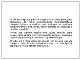 • O DIP era inspirado pelas propagandas fascistas produzindo
programas de rádio, documentários cinematográficos,
cartazes, folhetos e cartilhas que mostravam o presidente
cumprimentando criancinhas, dando esmolas ou exaltando o
trabalho e a pátria.
• Porém, ele também exercia uma severa censura sobre
jornais, rádio, cinema e as manifestações culturais. Cassava o
registro dos jornais que criticavam o governo Vargas.
• O rádio era o mais usado por Vargas, por ele fazia sua voz
chegar a casa de cada trabalhador que, com sua família,
esperava a Hora do Brasil para ouvi-lo.
 