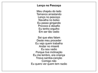 Lenço no Pescoço
Meu chapéu do lado
Tamanco arrastando
Lenço no pescoço
Navalha no bolso
Eu passo gingando
Provoco e desafio
Eu tenho orgulho
Em ser tão vadio
Sei que eles falam
Deste meu proceder
Eu vejo quem trabalha
Andar no miserê
Eu sou vadio
Porque tive inclinação
Eu me lembro, era criança
Tirava samba-canção
Comigo não
Eu quero ver quem tem razão
 