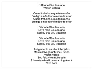 O Bonde São Januário
Wilson Batista
Quem trabalha é que tem razão
Eu digo e não tenho medo de errar
Quem trabalha é que tem razão
Eu digo e não tenho medo de errar
O bonde São Januário
Leva mais um operário
Sou eu que vou trabalhar
O bonde São Januário
Leva mais um operário
Sou eu que vou trabalhar
Antigamente eu não tinha juízo
Mas resolvi garantir meu futuro
Vejam vocês
Sou feliz vivo muito bem
A boemia não dá camisa ninguém, é
Vivo bem
 