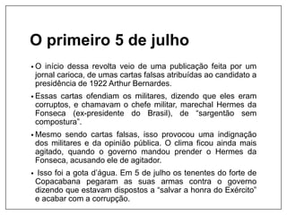 O primeiro 5 de julho
• O início dessa revolta veio de uma publicação feita por um
jornal carioca, de umas cartas falsas atribuídas ao candidato a
presidência de 1922 Arthur Bernardes.
• Essas cartas ofendiam os militares, dizendo que eles eram
corruptos, e chamavam o chefe militar, marechal Hermes da
Fonseca (ex-presidente do Brasil), de “sargentão sem
compostura”.
• Mesmo sendo cartas falsas, isso provocou uma indignação
dos militares e da opinião pública. O clima ficou ainda mais
agitado, quando o governo mandou prender o Hermes da
Fonseca, acusando ele de agitador.
• Isso foi a gota d’água. Em 5 de julho os tenentes do forte de
Copacabana pegaram as suas armas contra o governo
dizendo que estavam dispostos a “salvar a honra do Exército”
e acabar com a corrupção.
 