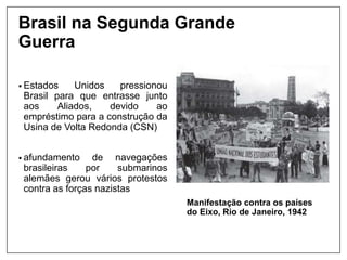 Brasil na Segunda Grande
Guerra
Manifestação contra os países
do Eixo, Rio de Janeiro, 1942
• Estados Unidos pressionou
Brasil para que entrasse junto
aos Aliados, devido ao
empréstimo para a construção da
Usina de Volta Redonda (CSN)
• afundamento de navegações
brasileiras por submarinos
alemães gerou vários protestos
contra as forças nazistas
 