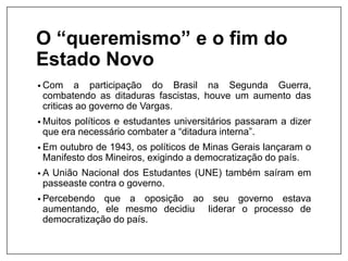 O “queremismo” e o fim do
Estado Novo
• Com a participação do Brasil na Segunda Guerra,
combatendo as ditaduras fascistas, houve um aumento das
criticas ao governo de Vargas.
• Muitos políticos e estudantes universitários passaram a dizer
que era necessário combater a “ditadura interna”.
• Em outubro de 1943, os políticos de Minas Gerais lançaram o
Manifesto dos Mineiros, exigindo a democratização do país.
• A União Nacional dos Estudantes (UNE) também saíram em
passeaste contra o governo.
• Percebendo que a oposição ao seu governo estava
aumentando, ele mesmo decidiu liderar o processo de
democratização do país.
 