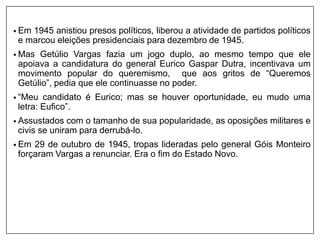 • Em 1945 anistiou presos políticos, liberou a atividade de partidos políticos
e marcou eleições presidenciais para dezembro de 1945.
• Mas Getúlio Vargas fazia um jogo duplo, ao mesmo tempo que ele
apoiava a candidatura do general Eurico Gaspar Dutra, incentivava um
movimento popular do queremismo, que aos gritos de “Queremos
Getúlio”, pedia que ele continuasse no poder.
• “Meu candidato é Eurico; mas se houver oportunidade, eu mudo uma
letra: Eufico”.
• Assustados com o tamanho de sua popularidade, as oposições militares e
civis se uniram para derrubá-lo.
• Em 29 de outubro de 1945, tropas lideradas pelo general Góis Monteiro
forçaram Vargas a renunciar. Era o fim do Estado Novo.
 