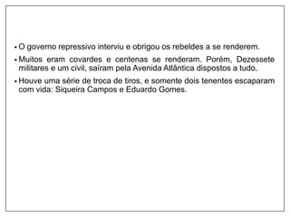 • O governo repressivo interviu e obrigou os rebeldes a se renderem.
• Muitos eram covardes e centenas se renderam. Porém, Dezessete
militares e um civil, saíram pela Avenida Atlântica dispostos a tudo.
• Houve uma série de troca de tiros, e somente dois tenentes escaparam
com vida: Siqueira Campos e Eduardo Gomes.
 