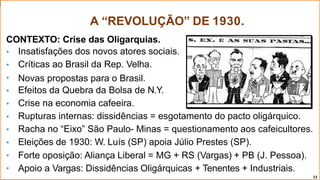 A “REVOLUÇÃO” DE 1930.
CONTEXTO: Crise das Oligarquias.





Insatisfações dos novos atores sociais.
Críticas ao Brasil da Rep. Velha.
Novas propostas para o Brasil.
Efeitos da Quebra da Bolsa de N.Y.
Crise na economia cafeeira.





Rupturas internas: dissidências = esgotamento do pacto oligárquico.
Racha no “Eixo” São Paulo- Minas = questionamento aos cafeicultores.
Eleições de 1930: W. Luís (SP) apoia Júlio Prestes (SP).
Forte oposição: Aliança Liberal = MG + RS (Vargas) + PB (J. Pessoa).
Apoio a Vargas: Dissidências Oligárquicas + Tenentes + Industriais.
13
 