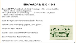ERA VARGAS: 1930 - 1945
 Governo CENTRAL forte (Estado Autoritário): Centralização político-administrativa (Rio).
- Política: Estados, prefeituras, Legislativos...
 Intervenção do Estado (Governo Federal) - Economia: controle café, Estatais...
- Social: controle dos sindicatos, direitos sociais...
 Crise Agrário-Oligárquica.
 Queda das Oligarquias = Interventores nos Estados (Tenentes).
 Política Industrial: minério (Vale), aço (CSN), Usinas, petróleo...
 Crescimento Urbano-Industrial.
 Questões sociais: caso de POLÍTICA = Leis trabalhistas.
 Governo Personalista - Populismo Varguista.
 Política de massas: culto ao líder, retrato, propaganda, Rádio.
25
 