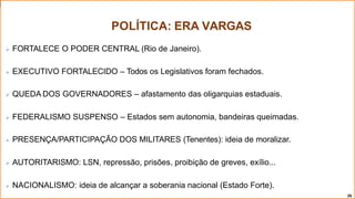 POLÍTICA: ERA VARGAS
26
 FORTALECE O PODER CENTRAL (Rio de Janeiro).
 EXECUTIVO FORTALECIDO – Todos os Legislativos foram fechados.
 QUEDA DOS GOVERNADORES – afastamento das oligarquias estaduais.
 FEDERALISMO SUSPENSO – Estados sem autonomia, bandeiras queimadas.
 PRESENÇA/PARTICIPAÇÃO DOS MILITARES (Tenentes): ideia de moralizar.
 AUTORITARISMO: LSN, repressão, prisões, proibição de greves, exílio...
 NACIONALISMO: ideia de alcançar a soberania nacional (Estado Forte).
 