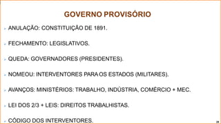 GOVERNO PROVISÓRIO
28
 ANULAÇÃO: CONSTITUIÇÃO DE 1891.
 FECHAMENTO: LEGISLATIVOS.
 QUEDA: GOVERNADORES (PRESIDENTES).
 NOMEOU: INTERVENTORES PARAOS ESTADOS (MILITARES).
 AVANÇOS: MINISTÉRIOS: TRABALHO, INDÚSTRIA, COMÉRCIO + MEC.
 LEI DOS 2/3 + LEIS: DIREITOS TRABALHISTAS.
 CÓDIGO DOS INTERVENTORES.
 