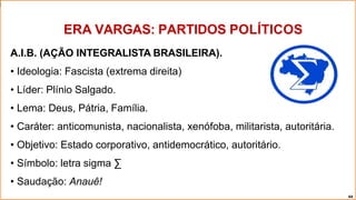 A.I.B. (AÇÃO INTEGRALISTA BRASILEIRA).
• Ideologia: Fascista (extrema direita)
• Líder: Plínio Salgado.
• Lema: Deus, Pátria, Família.
• Caráter: anticomunista, nacionalista, xenófoba, militarista, autoritária.
• Objetivo: Estado corporativo, antidemocrático, autoritário.
• Símbolo: letra sigma ∑
• Saudação: Anauê!
ERA VARGAS: PARTIDOS POLÍTICOS
44
 