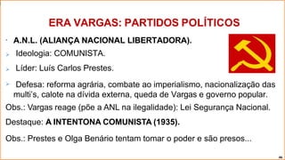 •



A.N.L. (ALIANÇA NACIONAL LIBERTADORA).
Ideologia: COMUNISTA.
Líder: Luís Carlos Prestes.
Defesa: reforma agrária, combate ao imperialismo, nacionalização das
multi’s, calote na dívida externa, queda de Vargas e governo popular.
Obs.: Vargas reage (põe a ANL na ilegalidade): Lei Segurança Nacional.
Destaque: A INTENTONA COMUNISTA (1935).
Obs.: Prestes e Olga Benário tentam tomar o poder e são presos...
ERA VARGAS: PARTIDOS POLÍTICOS
46
 