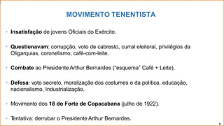 MOVIMENTO TENENTISTA
8
 Insatisfação de jovens Oficiais do Exército.
 Questionavam: corrupção, voto de cabresto, curral eleitoral, privilégios da
Oligarquias, coronelismo, café-com-leite.
 Combate ao Presidente Arthur Bernardes (“esquema” Café + Leite).
 Defesa: voto secreto, moralização dos costumes e da política, educação,
nacionalismo, Industrialização.
 Movimento dos 18 do Forte de Copacabana (julho de 1922).
 T
entativa: derrubar o Presidente Arthur Bernardes.
 