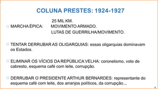 COLUNA PRESTES: 1924-1927
🞂
25 MIL KM.
MARCHA ÉPICA: MOVIMENTO ARMADO.
LUTAS DE GUERRILHA/MOVIMENTO.
🞂 TENTAR DERRUBAR AS OLIGARQUIAS: essas oligarquias dominavam
os Estados.
🞂 ELIMINAR OS VÍCIOS DA REPÚBLICA VELHA: coronelismo, voto de
cabresto, esquema café com leite, corrupção.
🞂 DERRUBAR O PRESIDENTE ARTHUR BERNARDES: representante do
esquema café com leite, dos arranjos políticos, da corrupção...
9
 