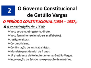 2

O Governo Constitucional
de Getúlio Vargas

O PERÍODO CONSTITUCIONAL (1934 – 1937):
A constituição de 1934:
Voto secreto, obrigatório, direto.
Voto feminino (excluindo-se analfabetos).
Justiça eleitoral.
Corporativismo.
Confirmação de leis trabalhistas.
Mandato presidencial de 4 anos.
1º presidente eleito indiretamente: Getúlio Vargas.
Intervenção do Estado na exploração de minérios.

 