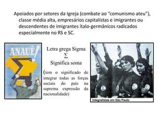 Apoiados por setores da Igreja (combate ao “comunismo ateu”),
classe média alta, empresários capitalistas e imigrantes ou
descendentes de imigrantes ítalo-germânicos radicados
especialmente no RS e SC.
Letra grega Sigma
∑
Significa soma

(tem

o significado de
integrar todas as forças
sociais do país na
suprema expressão da
nacionalidade)

 