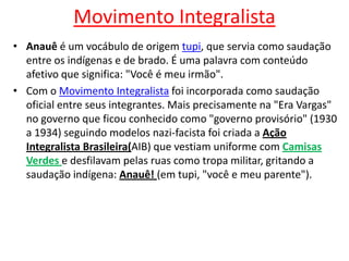 Movimento Integralista
• Anauê é um vocábulo de origem tupi, que servia como saudação
entre os indígenas e de brado. É uma palavra com conteúdo
afetivo que significa: "Você é meu irmão".
• Com o Movimento Integralista foi incorporada como saudação
oficial entre seus integrantes. Mais precisamente na "Era Vargas"
no governo que ficou conhecido como "governo provisório" (1930
a 1934) seguindo modelos nazi-facista foi criada a Ação
Integralista Brasileira(AIB) que vestiam uniforme com Camisas
Verdes e desfilavam pelas ruas como tropa militar, gritando a
saudação indígena: Anauê! (em tupi, "você e meu parente").

 