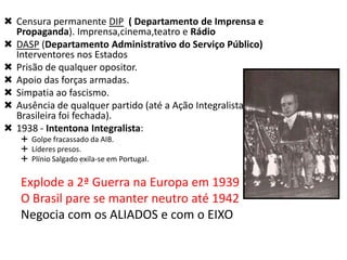  Censura permanente DIP ( Departamento de Imprensa e
Propaganda). Imprensa,cinema,teatro e Rádio
 DASP (Departamento Administrativo do Serviço Público)
Interventores nos Estados
 Prisão de qualquer opositor.
 Apoio das forças armadas.
 Simpatia ao fascismo.
 Ausência de qualquer partido (até a Ação Integralista
Brasileira foi fechada).
 1938 - Intentona Integralista:
 Golpe fracassado da AIB.
 Líderes presos.
 Plínio Salgado exila-se em Portugal.

Explode a 2ª Guerra na Europa em 1939
O Brasil pare se manter neutro até 1942
Negocia com os ALIADOS e com o EIXO

 