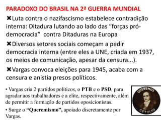 PARADOXO DO BRASIL NA 2ª GUERRA MUNDIAL
Luta contra o nazifascismo estabelece contradição
interna: Ditadura lutando ao lado das “forças pródemocracia” contra Ditaduras na Europa
Diversos setores sociais começam a pedir
democracia interna (entre eles a UNE, criada em 1937,
os meios de comunicação, apesar da censura...).
Vargas convoca eleições para 1945, acaba com a
censura e anistia presos políticos.
• Vargas cria 2 partidos políticos, o PTB e o PSD, para
agradar aos trabalhadores e a elite, respectivamente, além
de permitir a formação de partidos oposicionistas.
• Surge o “Queremismo”, apoiado discretamente por
Vargas.

 