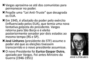  Vargas aproxima-se até dos comunistas para
permanecer no poder.
 Propõe uma “Lei Anti-Truste” que desagrada
os EUA.
 Em 1945, é afastado do poder pelo exército
(influenciado pelos EUA), que temia uma nova
tentativa golpista do presidente. Vargas
retorna para São Borja e é eleito
posteriormente senador por dois estados ao
mesmo tempo (RS e SP).
 José Linhares (presidente do STF) assume o
poder até que as eleições tivessem
transcorrido e o novo presidente assumisse.
 O novo Presidente foi Eurico Gaspar Dutra,
apoiado por Vargas. Foi antes Ministro da
JOSÉ LINHARES
Guerra (1946-1951)

 