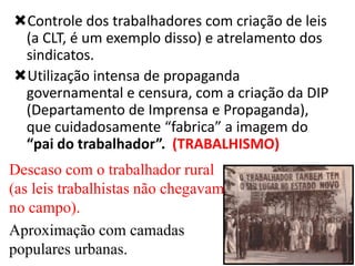 Controle dos trabalhadores com criação de leis
(a CLT, é um exemplo disso) e atrelamento dos
sindicatos.
Utilização intensa de propaganda
governamental e censura, com a criação da DIP
(Departamento de Imprensa e Propaganda),
que cuidadosamente “fabrica” a imagem do
“pai do trabalhador”. (TRABALHISMO)
Descaso com o trabalhador rural
(as leis trabalhistas não chegavam
no campo).
Aproximação com camadas
populares urbanas.

 