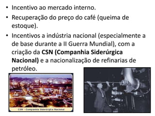 • Incentivo ao mercado interno.
• Recuperação do preço do café (queima de
estoque).
• Incentivos a indústria nacional (especialmente a
de base durante a II Guerra Mundial), com a
criação da CSN (Companhia Siderúrgica
Nacional) e a nacionalização de refinarias de
petróleo.

 