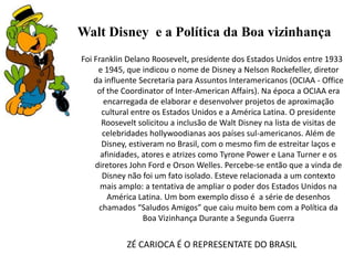 Walt Disney e a Política da Boa vizinhança
Foi Franklin Delano Roosevelt, presidente dos Estados Unidos entre 1933
e 1945, que indicou o nome de Disney a Nelson Rockefeller, diretor
da influente Secretaria para Assuntos Interamericanos (OCIAA - Office
of the Coordinator of Inter-American Affairs). Na época a OCIAA era
encarregada de elaborar e desenvolver projetos de aproximação
cultural entre os Estados Unidos e a América Latina. O presidente
Roosevelt solicitou a inclusão de Walt Disney na lista de visitas de
celebridades hollywoodianas aos países sul-americanos. Além de
Disney, estiveram no Brasil, com o mesmo fim de estreitar laços e
afinidades, atores e atrizes como Tyrone Power e Lana Turner e os
diretores John Ford e Orson Welles. Percebe-se então que a vinda de
Disney não foi um fato isolado. Esteve relacionada a um contexto
mais amplo: a tentativa de ampliar o poder dos Estados Unidos na
América Latina. Um bom exemplo disso é a série de desenhos
chamados “Saludos Amigos” que caiu muito bem com a Política da
Boa Vizinhança Durante a Segunda Guerra

ZÉ CARIOCA É O REPRESENTATE DO BRASIL

 