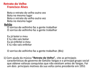 Retrato do Velho
Francisco Alves
Bota o retrato do velho outra vez
Bota no mesmo lugar
Bota o retrato do velho outra vez
Bota no mesmo lugar
Refrão
O sorriso do velhinho faz a gente trabalhar
O sorriso do velhinho faz a gente trabalhar
Eu já botei o meu
E tu não vais botar
Eu já enfeitei o meu
E tu não vais enfeitar
O sorriso do velhinho faz a gente trabalhar. (Bis)

1) Com ajuda da música “Retrato do Velho”, cite as principais
características do governo de Getúlio Vargas e o principal grupo social
que obteve valiosas conquistas que não existiam antes de Vargas. Foi
um dois principais motivos da sua volta como presidente em 1951

 