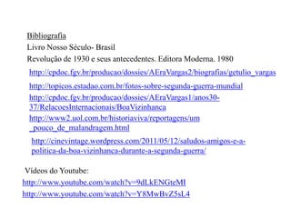 Bibliografia
Livro Nosso Século- Brasil
Revolução de 1930 e seus antecedentes. Editora Moderna. 1980
http://cpdoc.fgv.br/producao/dossies/AEraVargas2/biografias/getulio_vargas

http://topicos.estadao.com.br/fotos-sobre-segunda-guerra-mundial
http://cpdoc.fgv.br/producao/dossies/AEraVargas1/anos3037/RelacoesInternacionais/BoaVizinhanca
http://www2.uol.com.br/historiaviva/reportagens/um
_pouco_de_malandragem.html
http://cinevintage.wordpress.com/2011/05/12/saludos-amigos-e-apolitica-da-boa-vizinhanca-durante-a-segunda-guerra/
Vídeos do Youtube:
http://www.youtube.com/watch?v=9dLkENGteMI
http://www.youtube.com/watch?v=Y8MwBvZ5sL4

 