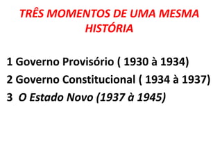 TRÊS MOMENTOS DE UMA MESMA
HISTÓRIA
1 Governo Provisório ( 1930 à 1934)
2 Governo Constitucional ( 1934 à 1937)
3 O Estado Novo (1937 à 1945)

 