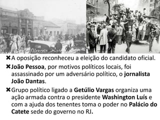 A oposição reconheceu a eleição do candidato oficial.
João Pessoa, por motivos políticos locais, foi
assassinado por um adversário político, o jornalista
João Dantas.
Grupo político ligado a Getúlio Vargas organiza uma
ação armada contra o presidente Washington Luís e
com a ajuda dos tenentes toma o poder no Palácio do
Catete sede do governo no RJ.

 