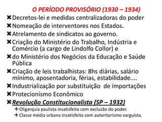 O PERÍODO PROVISÓRIO (1930 – 1934)
Decretos-lei e medidas centralizadoras do poder
Nomeação de interventores nos Estados.
Atrelamento de sindicatos ao governo.
Criação do Ministério do Trabalho, Indústria e
Comércio (a cargo de Lindolfo Collor) e
do Ministério dos Negócios da Educação e Saúde
Pública
Criação de leis trabalhistas: 8hs diárias, salário
mínimo, aposentadoria, férias, estabilidade....
Industrialização por substituição de importações
Protecionismo Econômico
Revolução Constitucionalista (SP – 1932)
 Oligarquia paulista insatisfeita com exclusão do poder.
 Classe média urbana insatisfeita com autoritarismo varguista.

 