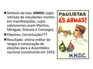 Símbolo da luta: MMDC (sigla
retirada de estudantes mortos
em manifestações, cujos
sobrenomes eram Martins,
Miragaia, Dráusio e Camargo).
Objetivo: Constituição???
Resultado: vitória militar de
Vargas e convocação de
eleições para a Assembléia
nacional constituinte em 1933.

 