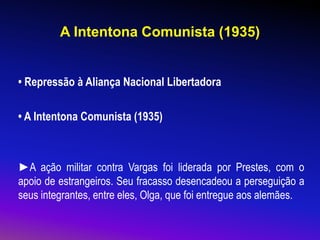 A Intentona Comunista (1935)
• Repressão à Aliança Nacional Libertadora
• A Intentona Comunista (1935)
►A ação militar contra Vargas foi liderada por Prestes, com o
apoio de estrangeiros. Seu fracasso desencadeou a perseguição a
seus integrantes, entre eles, Olga, que foi entregue aos alemães.
 