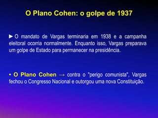 O Plano Cohen: o golpe de 1937
►O mandato de Vargas terminaria em 1938 e a campanha
eleitoral ocorria normalmente. Enquanto isso, Vargas preparava
um golpe de Estado para permanecer na presidência.
• O Plano Cohen → contra o "perigo comunista", Vargas
fechou o Congresso Nacional e outorgou uma nova Constituição.
 