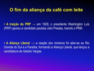 O fim da aliança da café com leite
• A traição do PRP → em 1929, o presidente Washington Luís
(PRP) apoiou a candidato paulista Júlio Prestes, traindo o PRM.
• A Aliança Liberal → a reação dos mineiros foi aliar-se ao Rio
Grande do Sul e a Paraíba, formando a Aliança Liberal, que lançou a
candidatura de Getúlio Vargas.
 