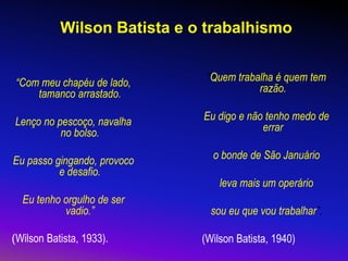 Wilson Batista e o trabalhismo
“Com meu chapéu de lado,
tamanco arrastado.
Lenço no pescoço, navalha
no bolso.
Eu passo gingando, provoco
e desafio.
Eu tenho orgulho de ser
vadio.”
(Wilson Batista, 1933).
“Quem trabalha é quem tem
razão.
Eu digo e não tenho medo de
errar
o bonde de São Januário
leva mais um operário
sou eu que vou trabalhar”.
(Wilson Batista, 1940)
 