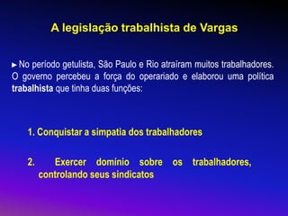 A legislação trabalhista de Vargas
1. Conquistar a simpatia dos trabalhadores
2. Exercer domínio sobre os trabalhadores,
controlando seus sindicatos
►No período getulista, São Paulo e Rio atraíram muitos trabalhadores.
O governo percebeu a força do operariado e elaborou uma política
trabalhista que tinha duas funções:
 