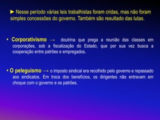 ►Nesse período várias leis trabalhistas foram cridas, mas não foram
simples concessões do governo. Também são resultado das lutas.
• Corporativismo → doutrina que prega a reunião das classes em
corporações, sob a fiscalização do Estado, que por sua vez busca a
cooperação entre patrões e empregados.
• O peleguismo → o imposto sindical era recolhido pelo governo e repassado
aos sindicatos. Em troca dos benefícios, os dirigentes não entravam em
choque com o governo e os patrões.
 