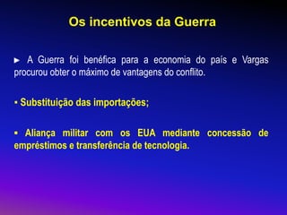 Os incentivos da Guerra
► A Guerra foi benéfica para a economia do país e Vargas
procurou obter o máximo de vantagens do conflito.
▪ Substituição das importações;
▪ Aliança militar com os EUA mediante concessão de
empréstimos e transferência de tecnologia.
 