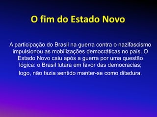 O fim do Estado Novo
A participação do Brasil na guerra contra o nazifascismo
impulsionou as mobilizações democráticas no país. O
Estado Novo caiu após a guerra por uma questão
lógica: o Brasil lutara em favor das democracias;
logo, não fazia sentido manter-se como ditadura.
 