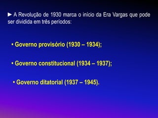 ►A Revolução de 1930 marca o início da Era Vargas que pode
ser dividida em três períodos:
• Governo provisório (1930 – 1934);
• Governo constitucional (1934 – 1937);
• Governo ditatorial (1937 – 1945).
 