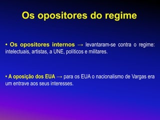 Os opositores do regime
• Os opositores internos → levantaram-se contra o regime:
intelectuais, artistas, a UNE, políticos e militares.
• A oposição dos EUA → para os EUA o nacionalismo de Vargas era
um entrave aos seus interesses.
 