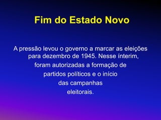 Fim do Estado Novo
A pressão levou o governo a marcar as eleições
para dezembro de 1945. Nesse ínterim,
foram autorizadas a formação de
partidos políticos e o início
das campanhas
eleitorais.
 