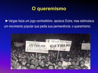 O queremismo
►Vargas fazia um jogo contraditório. apoiava Dutra, mas estimulava
um movimento popular que pedia sua permanência: o queremismo.
 